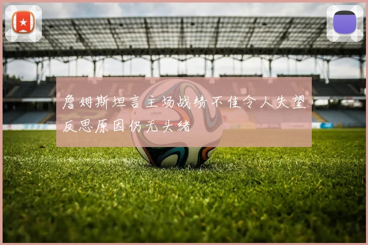 詹姆斯坦言主场战绩不佳令人失望反思原因仍无头绪