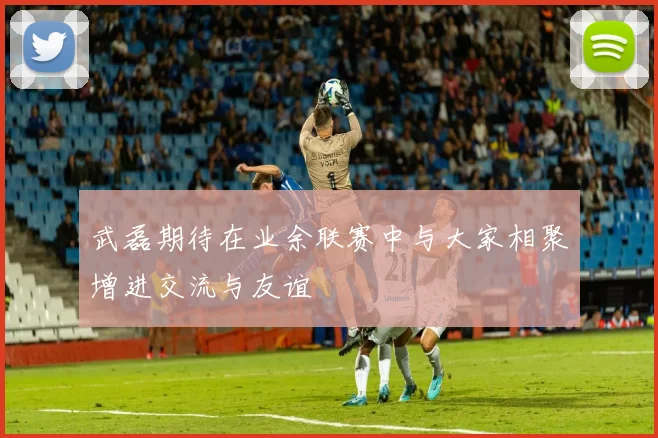 武磊期待在业余联赛中与大家相聚增进交流与友谊