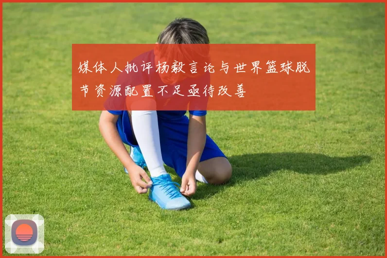 媒体人批评杨毅言论与世界篮球脱节资源配置不足亟待改善