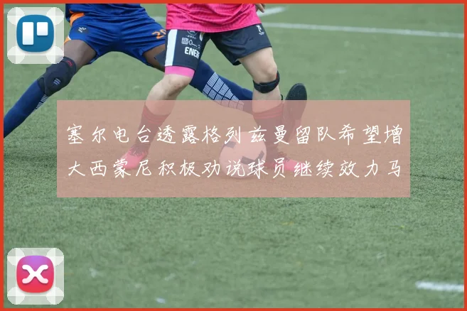塞尔电台透露格列兹曼留队希望增大西蒙尼积极劝说球员继续效力马竞