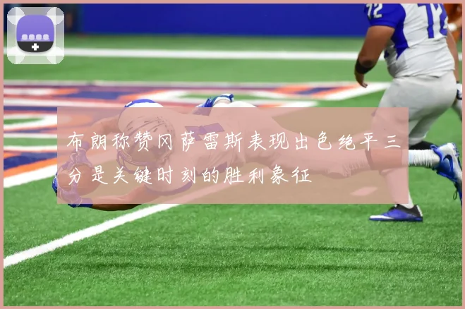 布朗称赞冈萨雷斯表现出色绝平三分是关键时刻的胜利象征