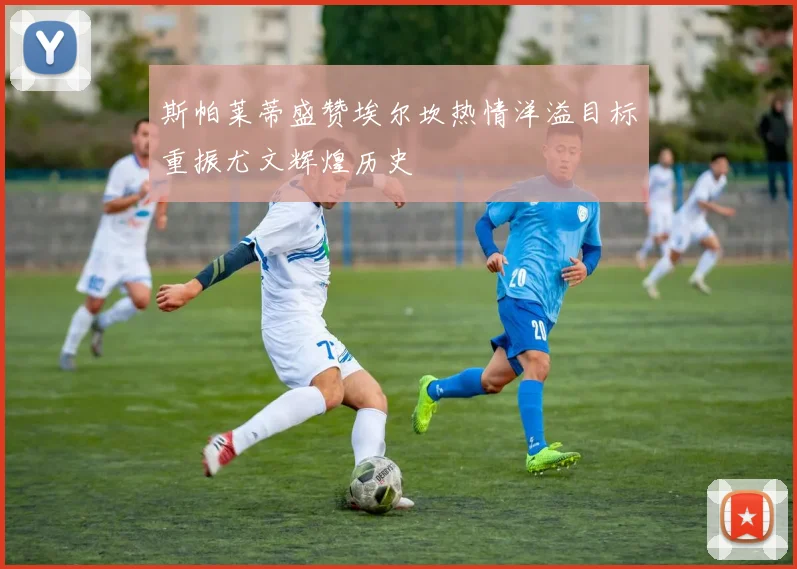 斯帕莱蒂盛赞埃尔坎热情洋溢目标重振尤文辉煌历史