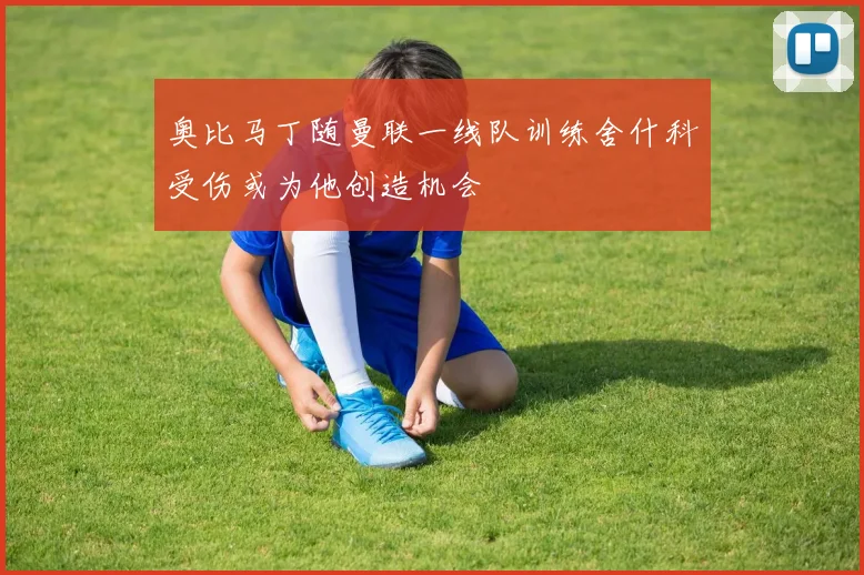 奥比马丁随曼联一线队训练舍什科受伤或为他创造机会