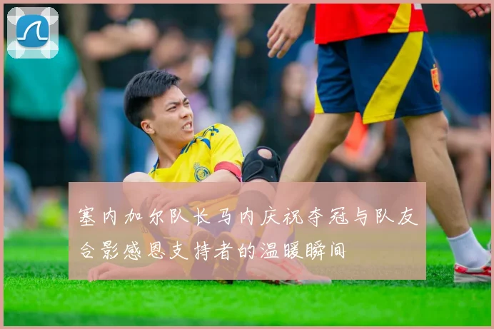 塞内加尔队长马内庆祝夺冠与队友合影感恩支持者的温暖瞬间