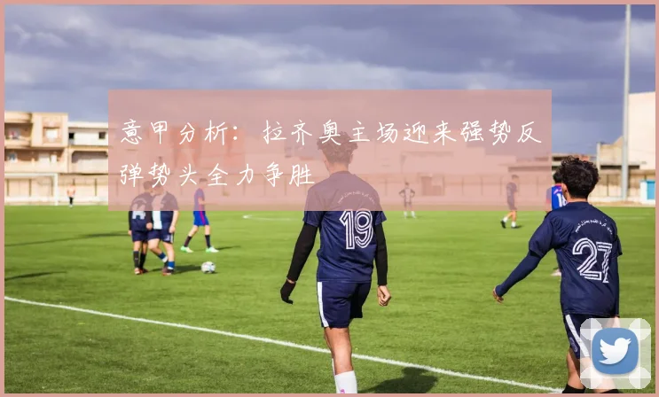 意甲分析：拉齐奥主场迎来强势反弹势头全力争胜