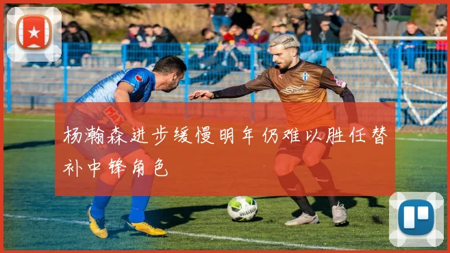 杨瀚森进步缓慢明年仍难以胜任替补中锋角色