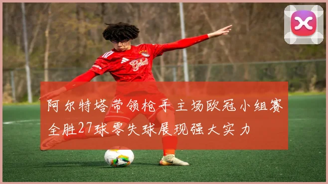阿尔特塔带领枪手主场欧冠小组赛全胜27球零失球展现强大实力