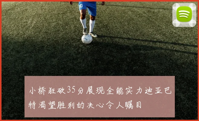 小桥狂砍35分展现全能实力迪亚巴特渴望胜利的决心令人瞩目