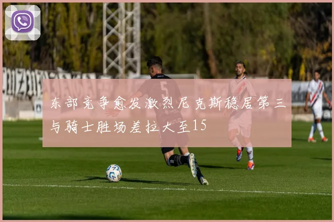 东部竞争愈发激烈尼克斯稳居第三与骑士胜场差拉大至15