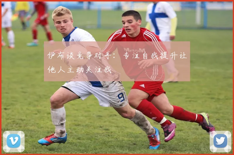 伊布谈竞争对手：专注自我提升让他人主动关注我