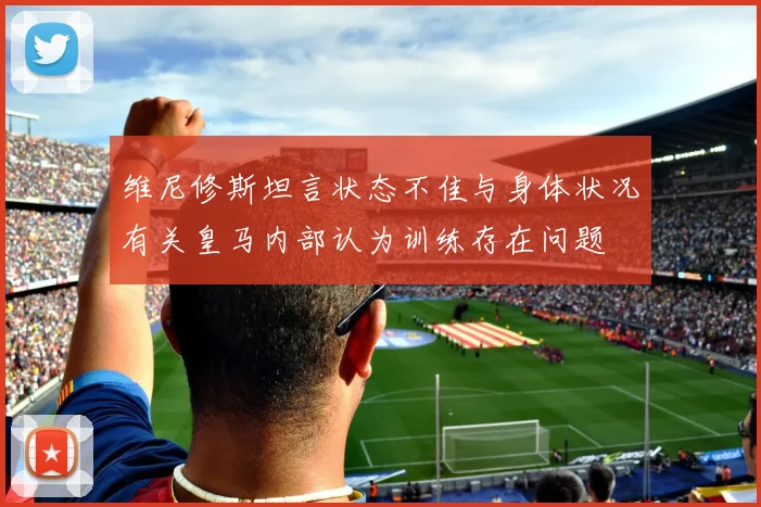 维尼修斯坦言状态不佳与身体状况有关皇马内部认为训练存在问题