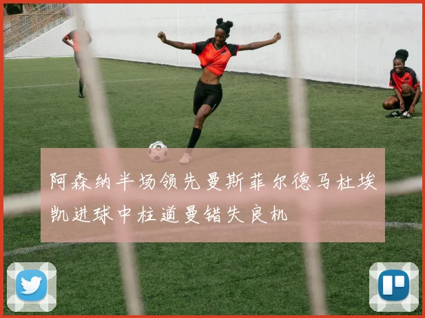 阿森纳半场领先曼斯菲尔德马杜埃凯进球中柱道曼错失良机