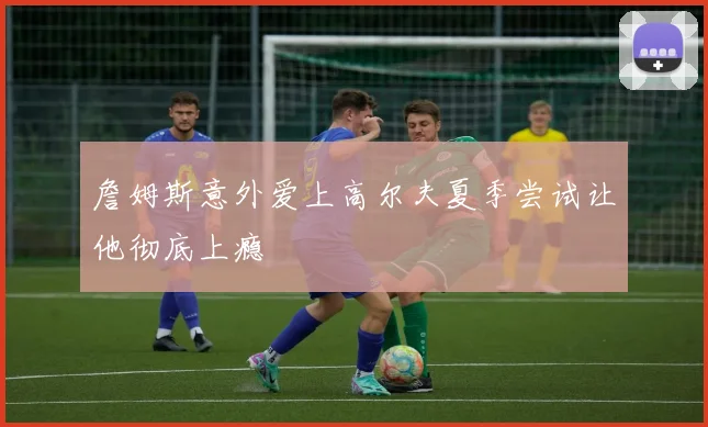 詹姆斯意外爱上高尔夫夏季尝试让他彻底上瘾