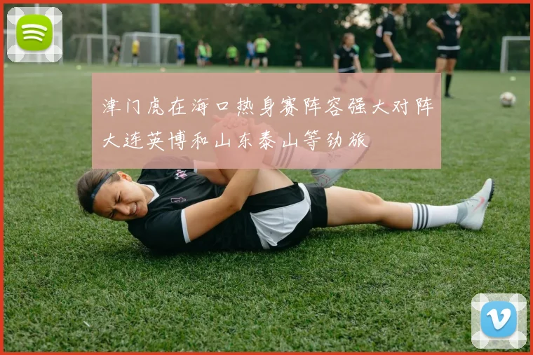 津门虎在海口热身赛阵容强大对阵大连英博和山东泰山等劲旅