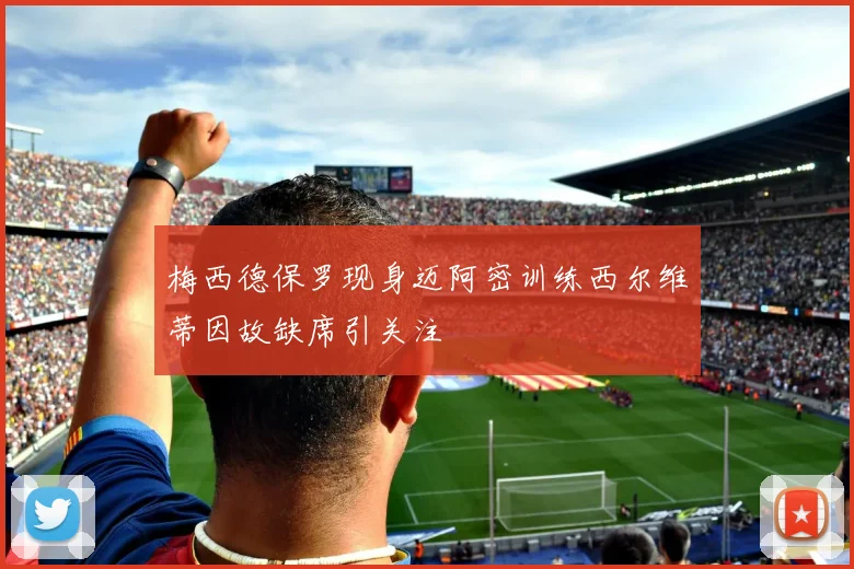 梅西德保罗现身迈阿密训练西尔维蒂因故缺席引关注