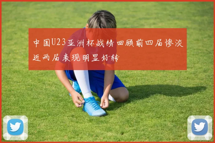 中国U23亚洲杯战绩回顾前四届惨淡近两届表现明显好转