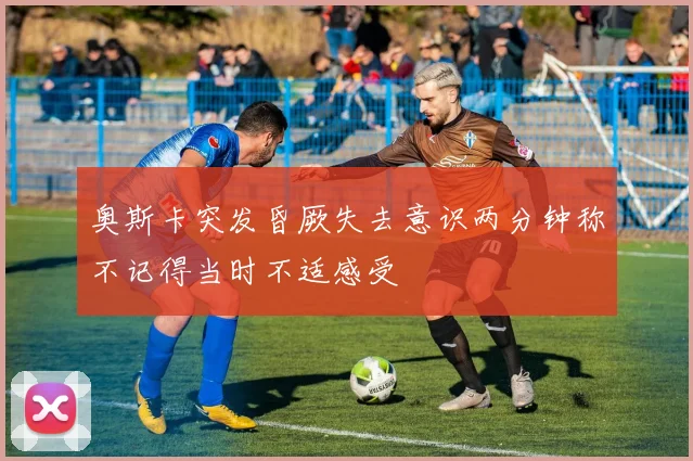 奥斯卡突发昏厥失去意识两分钟称不记得当时不适感受