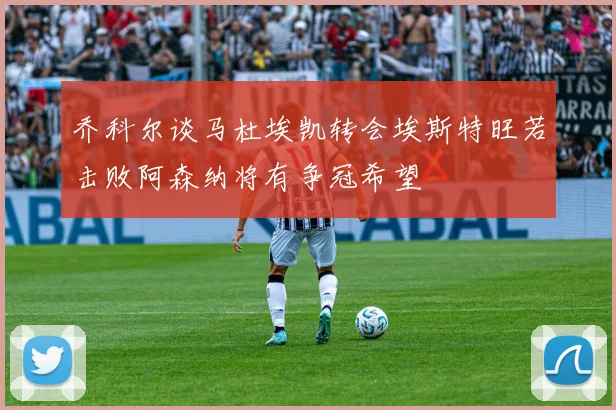 乔科尔谈马杜埃凯转会埃斯特旺若击败阿森纳将有争冠希望
