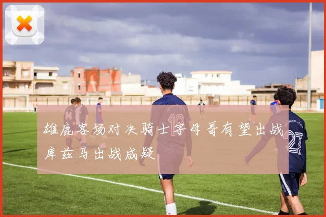 雄鹿客场对决骑士字母哥有望出战库兹马出战成疑