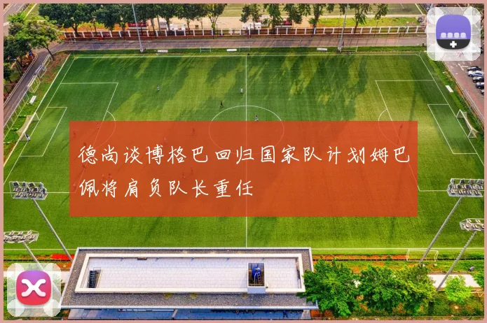 德尚谈博格巴回归国家队计划姆巴佩将肩负队长重任