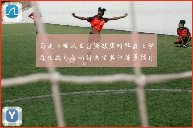 乌度卡确认亚当斯缺席对阵爵士伊森出战与否尚待决定其他球员预计均能参赛